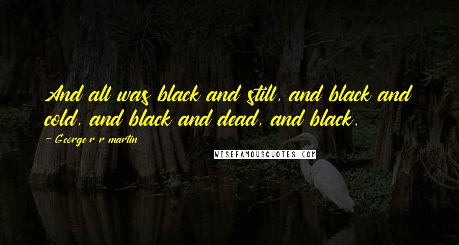 George R R Martin Quotes: And all was black and still, and black and cold, and black and dead, and black.