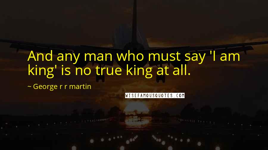 George R R Martin Quotes: And any man who must say 'I am king' is no true king at all.