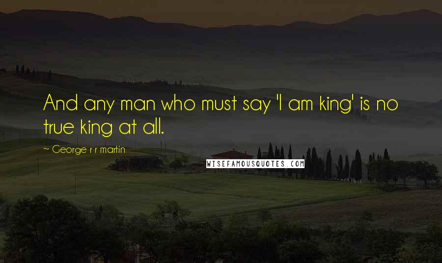 George R R Martin Quotes: And any man who must say 'I am king' is no true king at all.