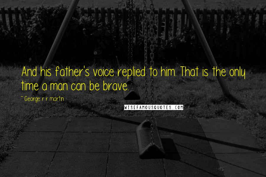 George R R Martin Quotes: And his father's voice replied to him. That is the only time a man can be brave.