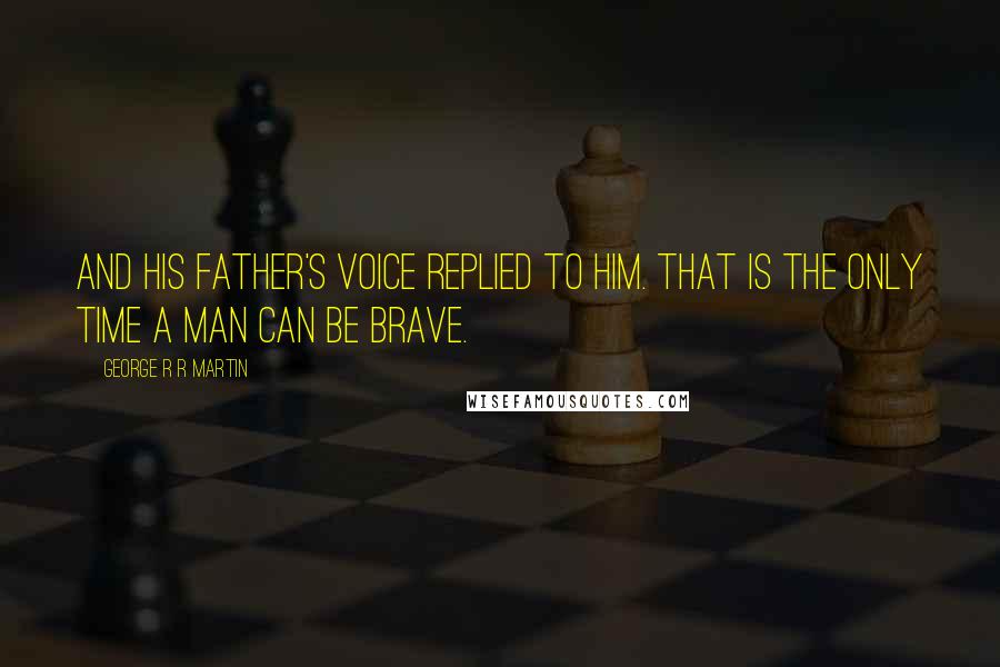 George R R Martin Quotes: And his father's voice replied to him. That is the only time a man can be brave.