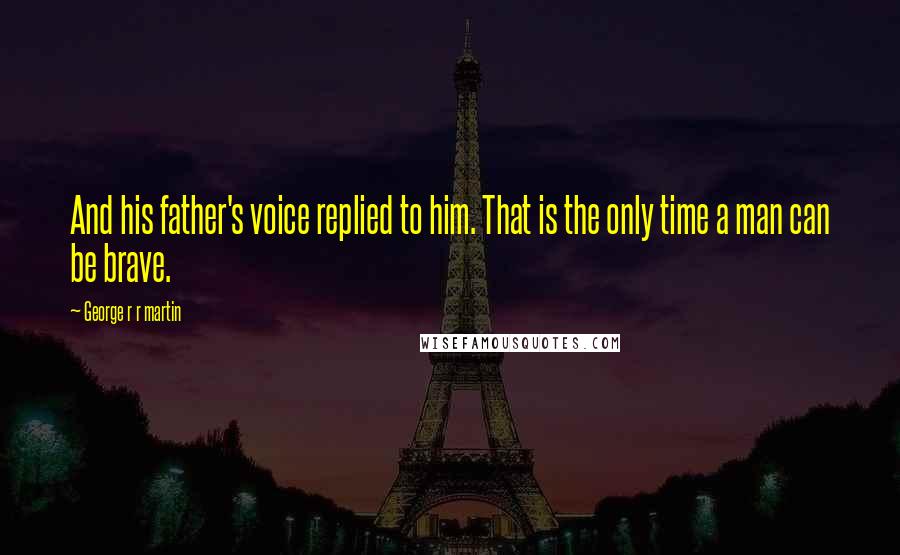 George R R Martin Quotes: And his father's voice replied to him. That is the only time a man can be brave.
