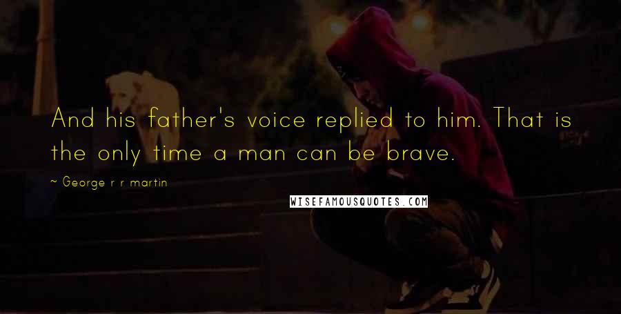 George R R Martin Quotes: And his father's voice replied to him. That is the only time a man can be brave.