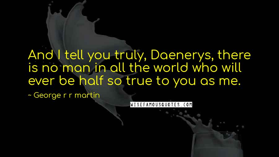 George R R Martin Quotes: And I tell you truly, Daenerys, there is no man in all the world who will ever be half so true to you as me.