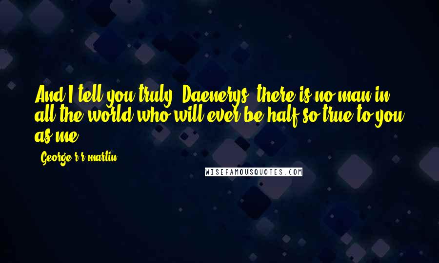 George R R Martin Quotes: And I tell you truly, Daenerys, there is no man in all the world who will ever be half so true to you as me.