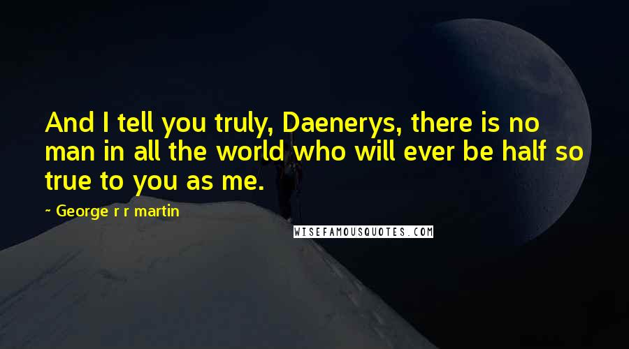 George R R Martin Quotes: And I tell you truly, Daenerys, there is no man in all the world who will ever be half so true to you as me.
