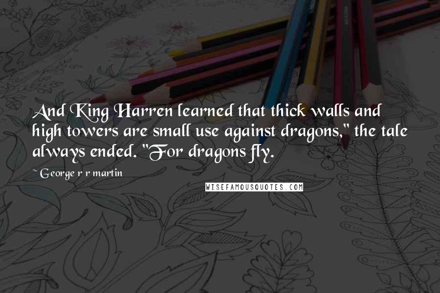 George R R Martin Quotes: And King Harren learned that thick walls and high towers are small use against dragons," the tale always ended. "For dragons fly.