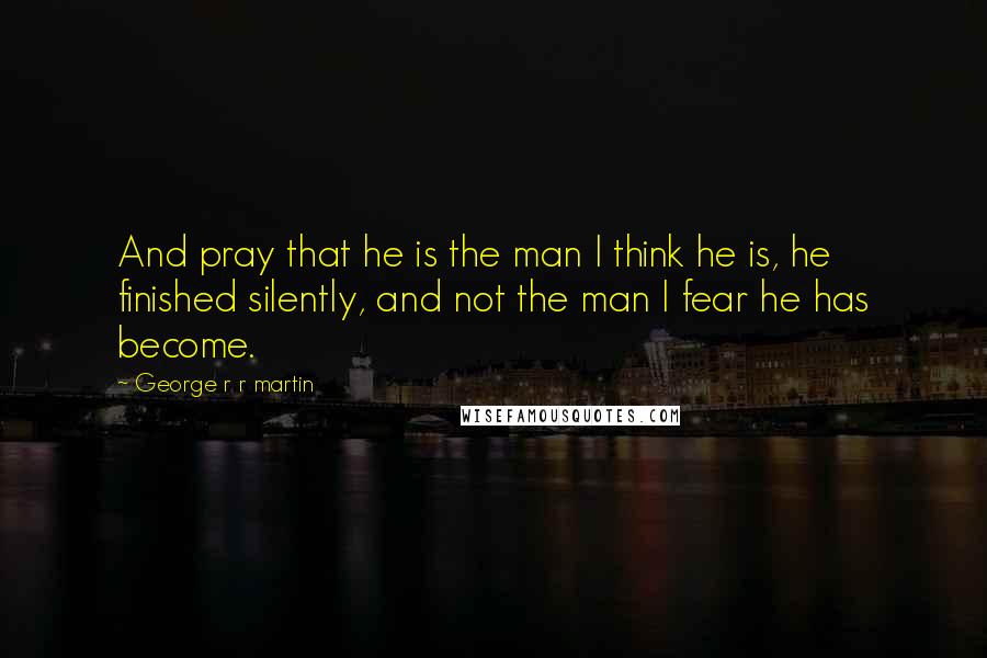 George R R Martin Quotes: And pray that he is the man I think he is, he finished silently, and not the man I fear he has become.
