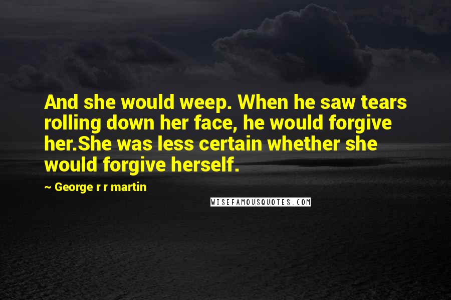 George R R Martin Quotes: And she would weep. When he saw tears rolling down her face, he would forgive her.She was less certain whether she would forgive herself.