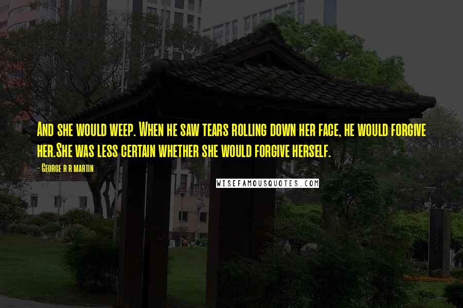 George R R Martin Quotes: And she would weep. When he saw tears rolling down her face, he would forgive her.She was less certain whether she would forgive herself.