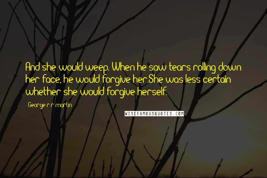 George R R Martin Quotes: And she would weep. When he saw tears rolling down her face, he would forgive her.She was less certain whether she would forgive herself.