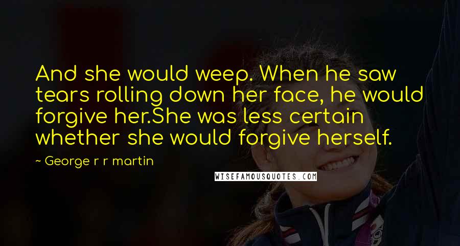 George R R Martin Quotes: And she would weep. When he saw tears rolling down her face, he would forgive her.She was less certain whether she would forgive herself.