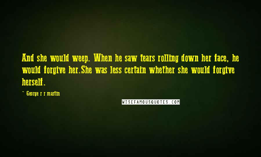 George R R Martin Quotes: And she would weep. When he saw tears rolling down her face, he would forgive her.She was less certain whether she would forgive herself.