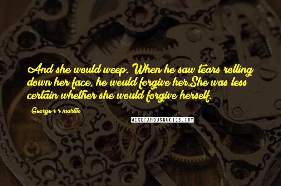 George R R Martin Quotes: And she would weep. When he saw tears rolling down her face, he would forgive her.She was less certain whether she would forgive herself.