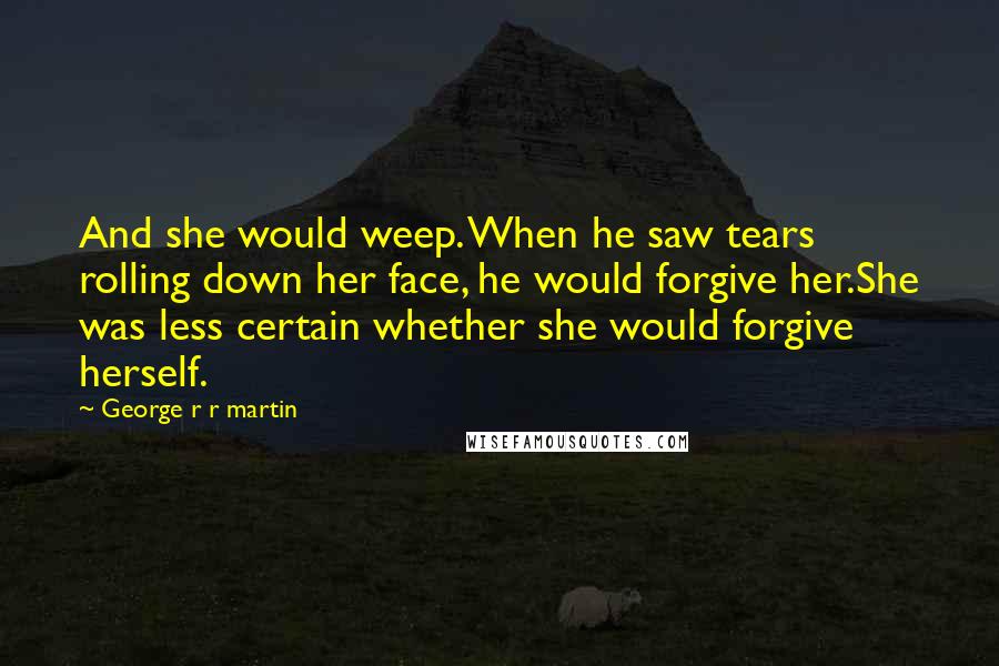 George R R Martin Quotes: And she would weep. When he saw tears rolling down her face, he would forgive her.She was less certain whether she would forgive herself.