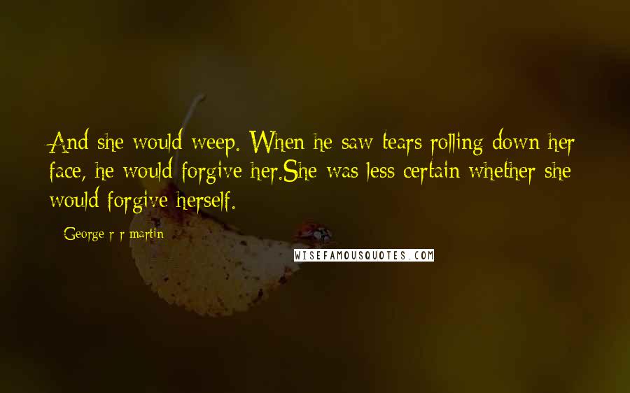 George R R Martin Quotes: And she would weep. When he saw tears rolling down her face, he would forgive her.She was less certain whether she would forgive herself.