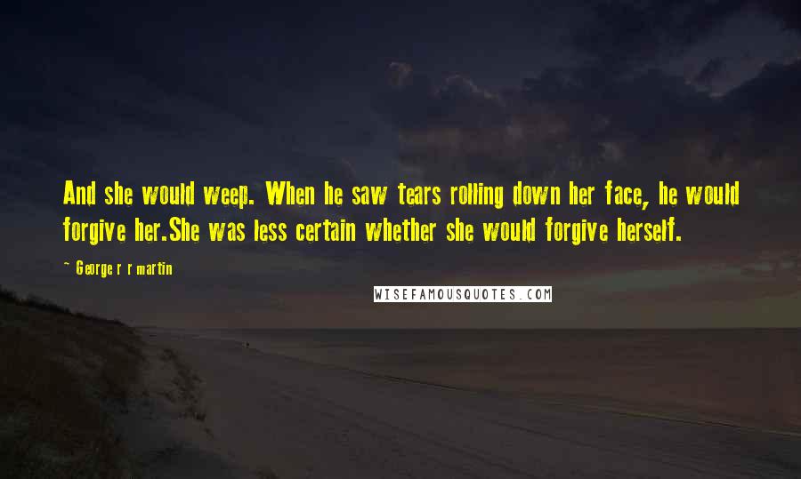 George R R Martin Quotes: And she would weep. When he saw tears rolling down her face, he would forgive her.She was less certain whether she would forgive herself.