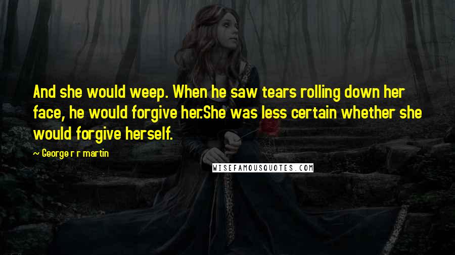 George R R Martin Quotes: And she would weep. When he saw tears rolling down her face, he would forgive her.She was less certain whether she would forgive herself.