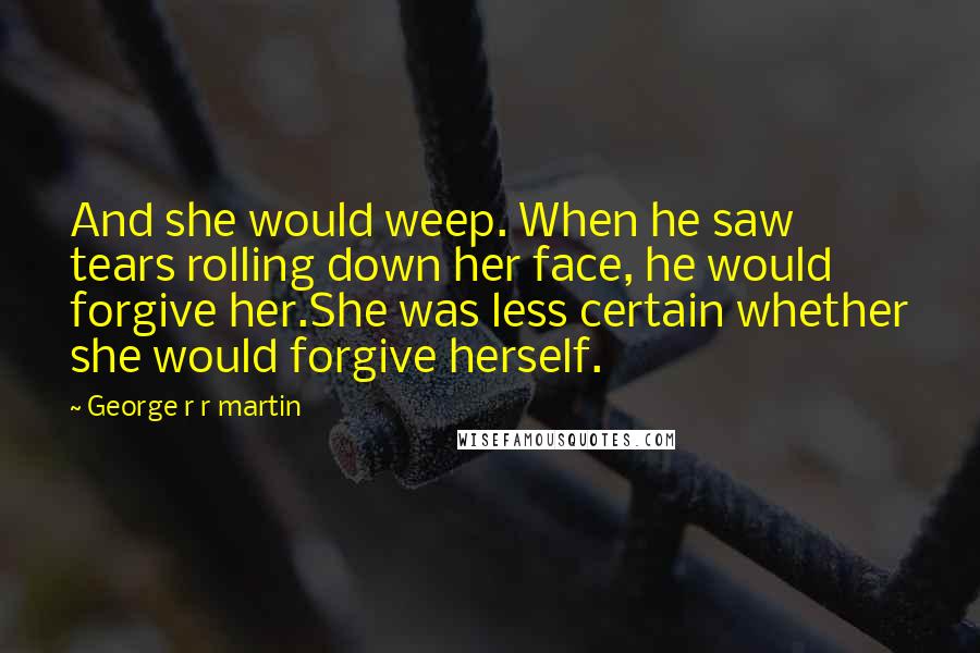 George R R Martin Quotes: And she would weep. When he saw tears rolling down her face, he would forgive her.She was less certain whether she would forgive herself.