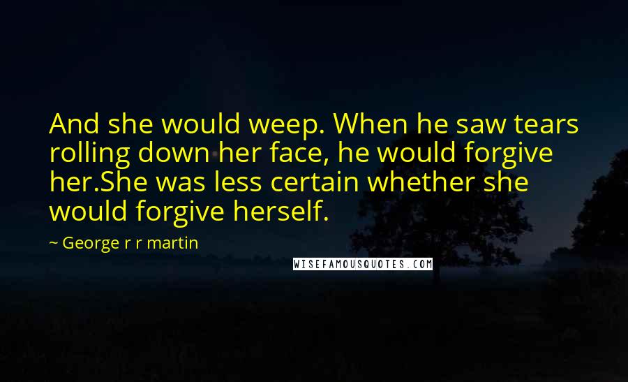 George R R Martin Quotes: And she would weep. When he saw tears rolling down her face, he would forgive her.She was less certain whether she would forgive herself.