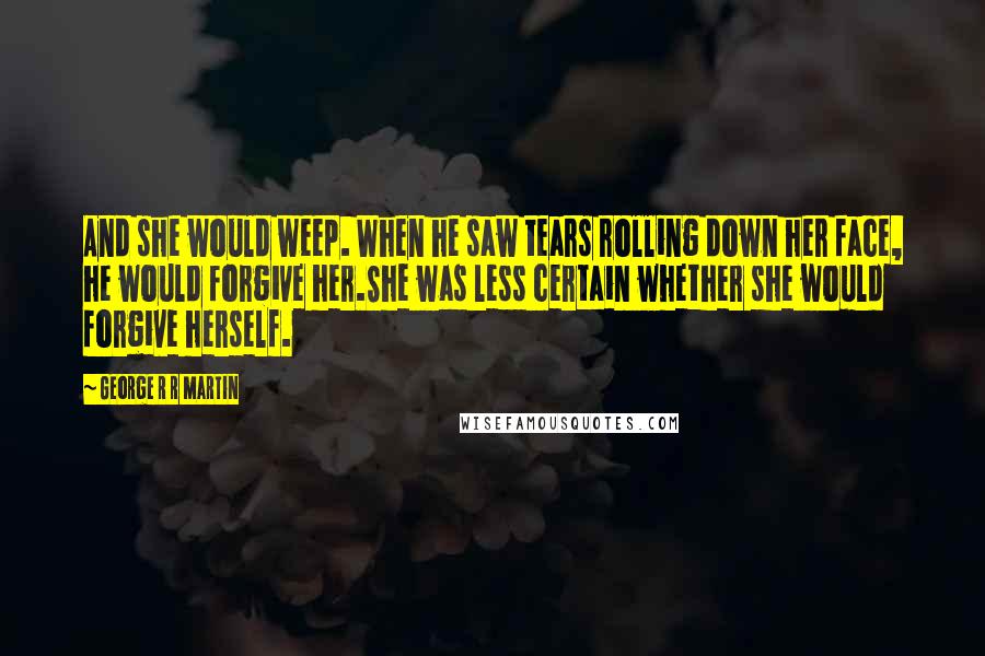 George R R Martin Quotes: And she would weep. When he saw tears rolling down her face, he would forgive her.She was less certain whether she would forgive herself.