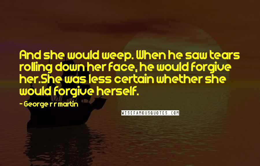 George R R Martin Quotes: And she would weep. When he saw tears rolling down her face, he would forgive her.She was less certain whether she would forgive herself.