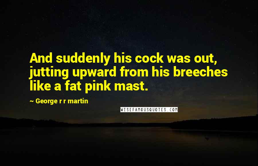 George R R Martin Quotes: And suddenly his cock was out, jutting upward from his breeches like a fat pink mast.