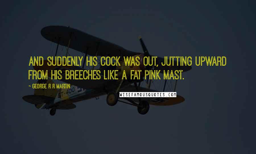 George R R Martin Quotes: And suddenly his cock was out, jutting upward from his breeches like a fat pink mast.