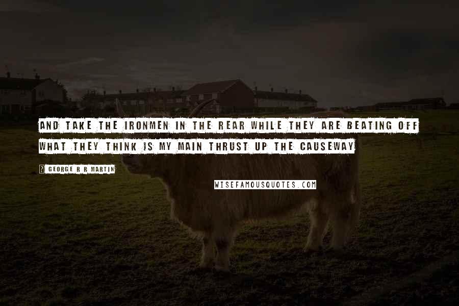 George R R Martin Quotes: And take the ironmen in the rear while they are beating off what they think is my main thrust up the causeway