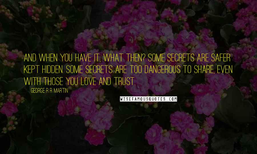 George R R Martin Quotes: And when you have it, what then? Some secrets are safer kept hidden. Some secrets are too dangerous to share, even with those you love and trust.