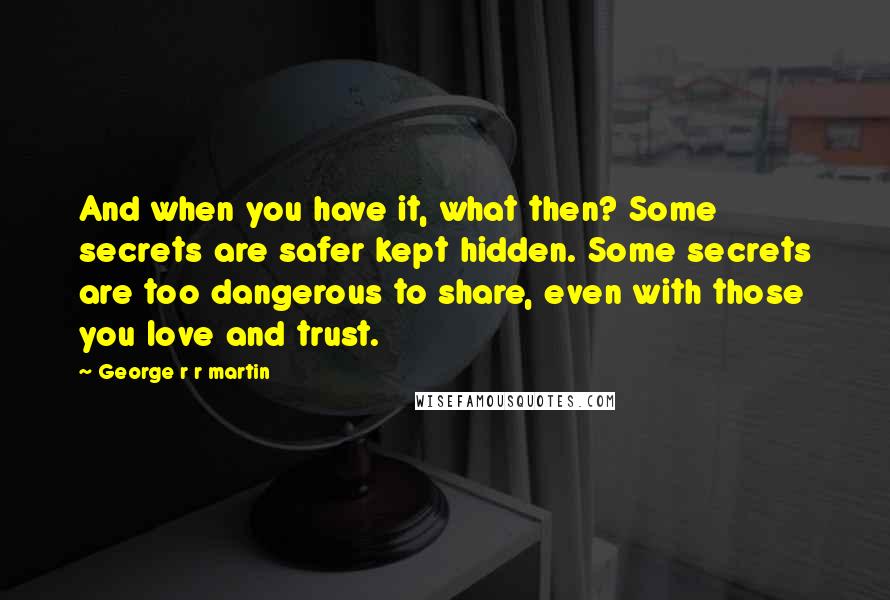 George R R Martin Quotes: And when you have it, what then? Some secrets are safer kept hidden. Some secrets are too dangerous to share, even with those you love and trust.