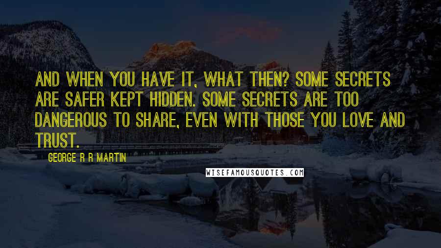 George R R Martin Quotes: And when you have it, what then? Some secrets are safer kept hidden. Some secrets are too dangerous to share, even with those you love and trust.