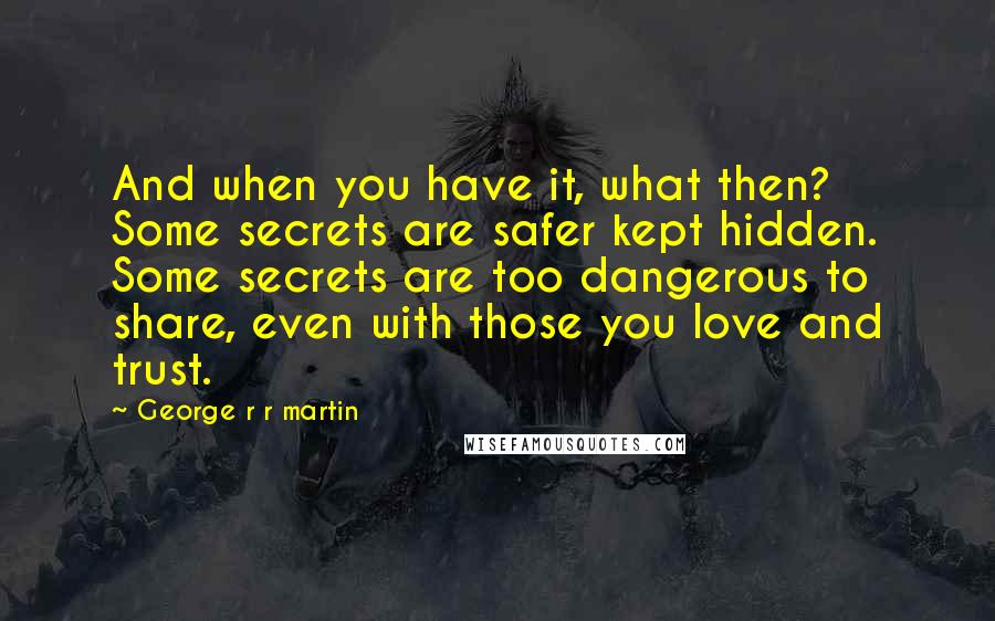 George R R Martin Quotes: And when you have it, what then? Some secrets are safer kept hidden. Some secrets are too dangerous to share, even with those you love and trust.
