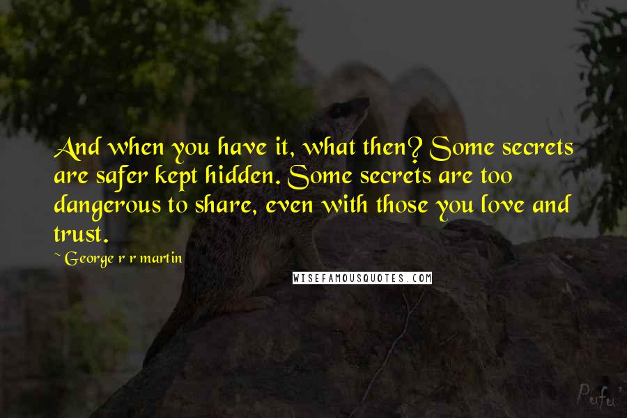 George R R Martin Quotes: And when you have it, what then? Some secrets are safer kept hidden. Some secrets are too dangerous to share, even with those you love and trust.