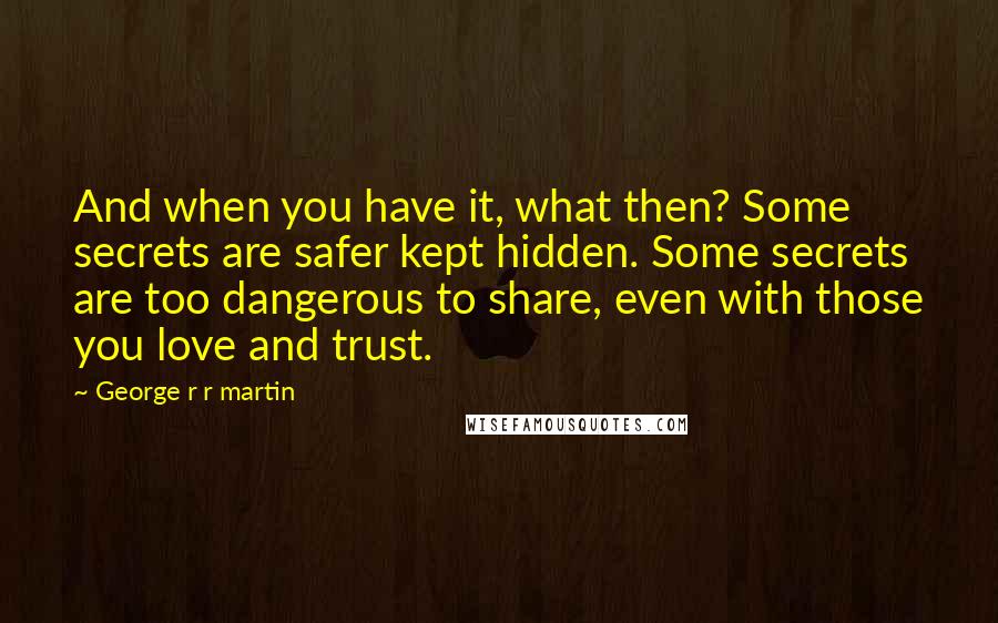 George R R Martin Quotes: And when you have it, what then? Some secrets are safer kept hidden. Some secrets are too dangerous to share, even with those you love and trust.