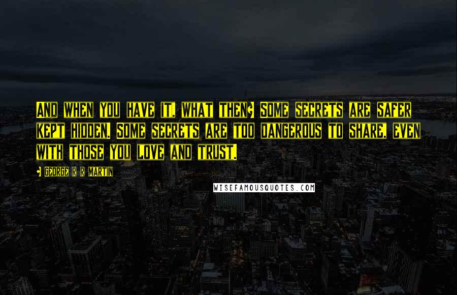 George R R Martin Quotes: And when you have it, what then? Some secrets are safer kept hidden. Some secrets are too dangerous to share, even with those you love and trust.