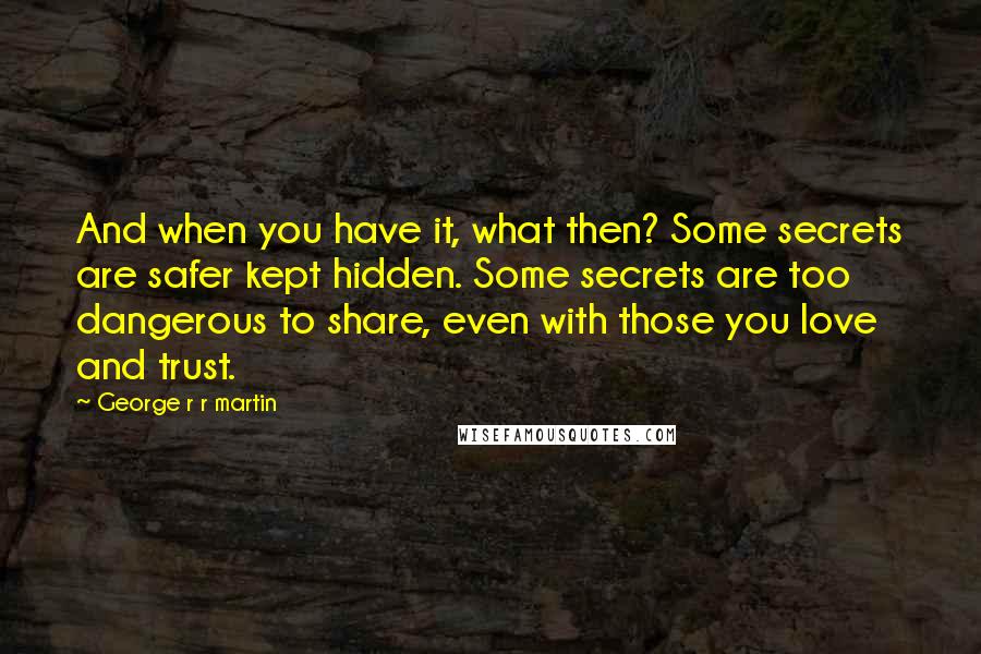 George R R Martin Quotes: And when you have it, what then? Some secrets are safer kept hidden. Some secrets are too dangerous to share, even with those you love and trust.