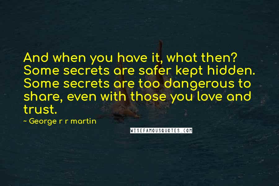 George R R Martin Quotes: And when you have it, what then? Some secrets are safer kept hidden. Some secrets are too dangerous to share, even with those you love and trust.