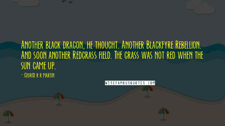 George R R Martin Quotes: Another black dragon, he thought. Another Blackfyre Rebellion. And soon another Redgrass field. The grass was not red when the sun came up.