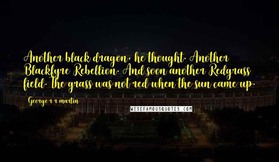 George R R Martin Quotes: Another black dragon, he thought. Another Blackfyre Rebellion. And soon another Redgrass field. The grass was not red when the sun came up.