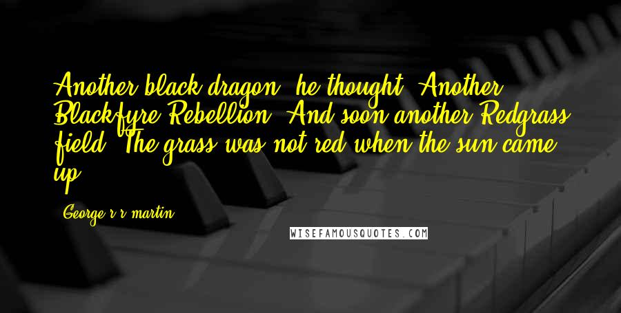 George R R Martin Quotes: Another black dragon, he thought. Another Blackfyre Rebellion. And soon another Redgrass field. The grass was not red when the sun came up.