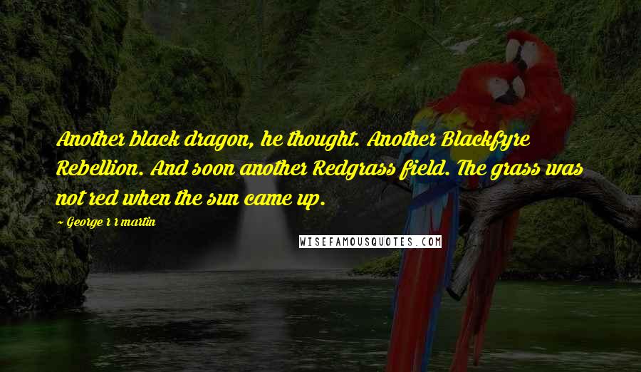 George R R Martin Quotes: Another black dragon, he thought. Another Blackfyre Rebellion. And soon another Redgrass field. The grass was not red when the sun came up.