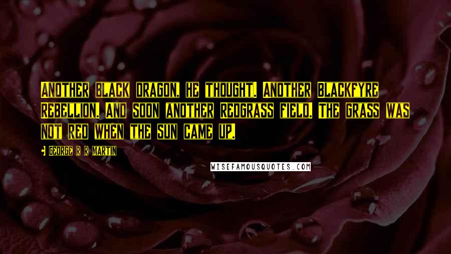 George R R Martin Quotes: Another black dragon, he thought. Another Blackfyre Rebellion. And soon another Redgrass field. The grass was not red when the sun came up.