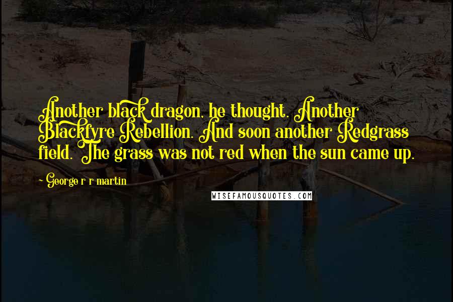 George R R Martin Quotes: Another black dragon, he thought. Another Blackfyre Rebellion. And soon another Redgrass field. The grass was not red when the sun came up.