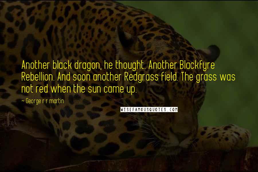 George R R Martin Quotes: Another black dragon, he thought. Another Blackfyre Rebellion. And soon another Redgrass field. The grass was not red when the sun came up.