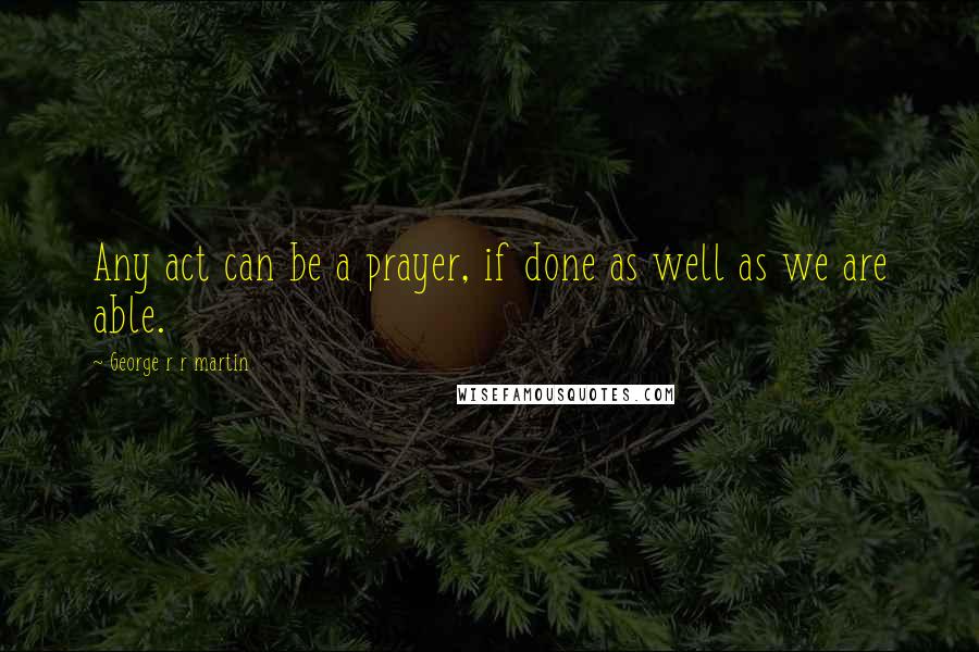 George R R Martin Quotes: Any act can be a prayer, if done as well as we are able.