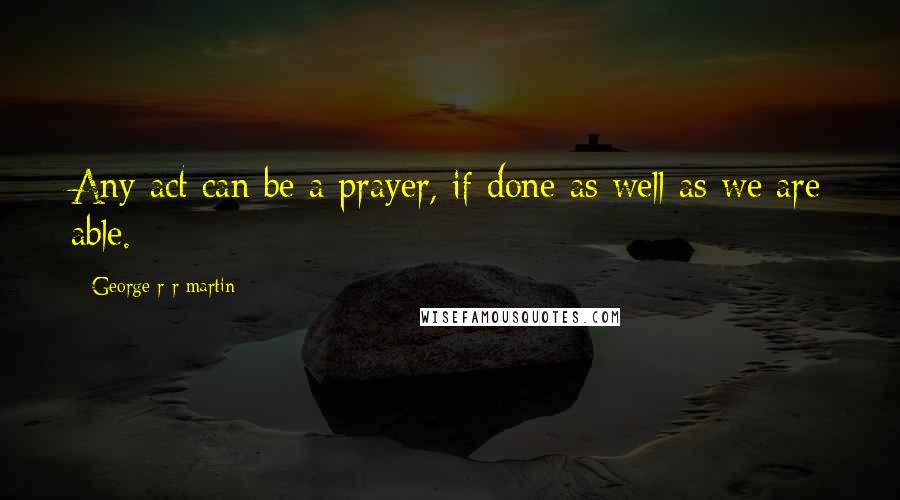 George R R Martin Quotes: Any act can be a prayer, if done as well as we are able.