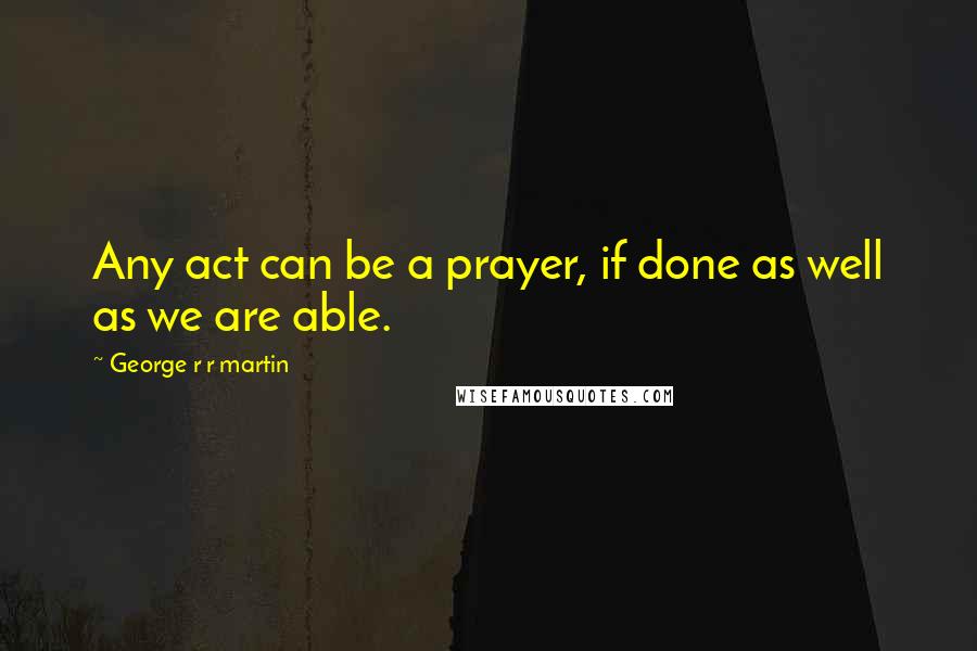 George R R Martin Quotes: Any act can be a prayer, if done as well as we are able.