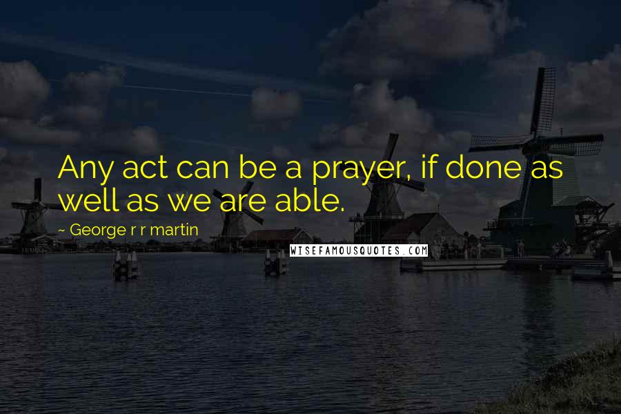 George R R Martin Quotes: Any act can be a prayer, if done as well as we are able.