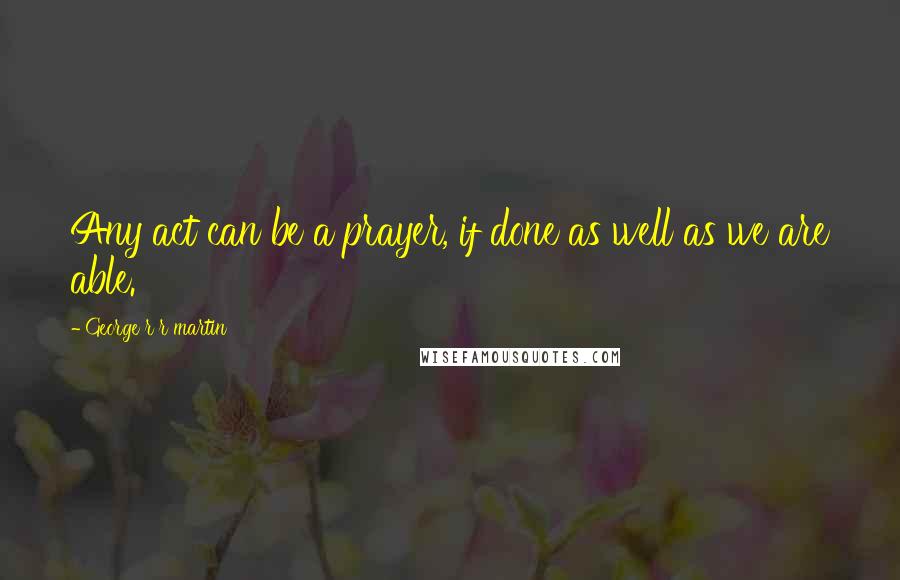 George R R Martin Quotes: Any act can be a prayer, if done as well as we are able.